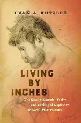 Living by Inches: The Smells, Sounds, Tastes, and Feeling of Captivity in Civil War Prisons - Evan A. Kutzler