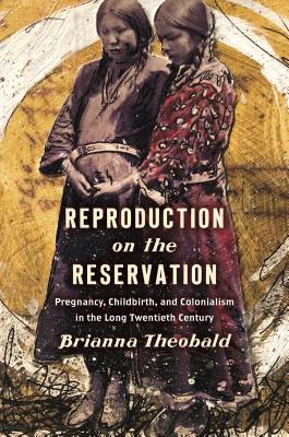 Reproduction on the Reservation: Pregnancy, Childbirth, and Colonialism in the Long Twentieth Century - Brianna Theobald