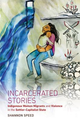 Incarcerated Stories: Indigenous Women Migrants and Violence in the Settler-Capitalist State - Shannon Speed