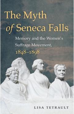 The Myth of Seneca Falls: Memory and the Women's Suffrage Movement, 1848-1898 - Lisa Tetrault