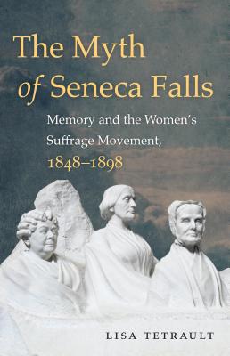 The Myth of Seneca Falls: Memory and the Women's Suffrage Movement, 1848-1898 - Lisa Tetrault