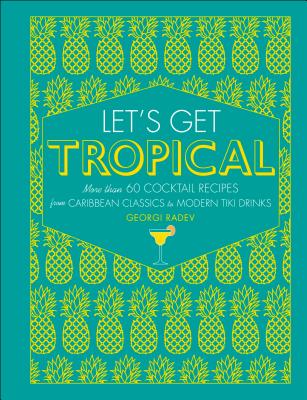 Let's Get Tropical: More Than 60 Cocktail Recipes from Caribbean Classics to Modern Tiki Drinks - Georgi Radev