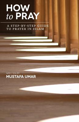 How to Pray: A Step-by-Step Guide to Prayer in Islam - Mustafa Umar