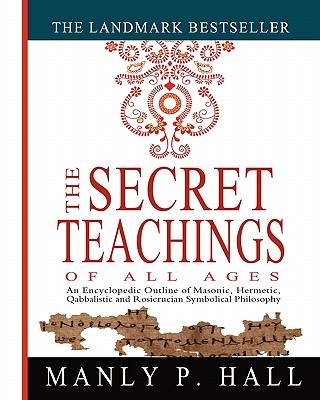 The Secret Teachings of All Ages: An Encyclopedic Outline of Masonic, Hermetic, Qabbalistic and Rosicrucian Symbolical Philosophy - Manly P. Hall