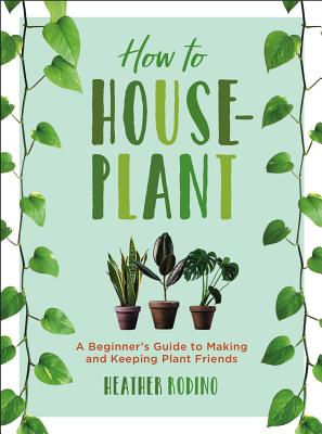 How to Houseplant: A Beginner's Guide to Making and Keeping Plant Friends - Heather Rodino