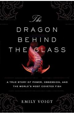 The Dragon Behind the Glass: A True Story of Power, Obsession, and the World's Most Coveted Fish - Emily Voigt