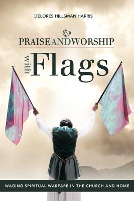 Praise and Worship with Flags: Waging Spiritual Warfare in the Church and Home - Delores Hillsman Harris
