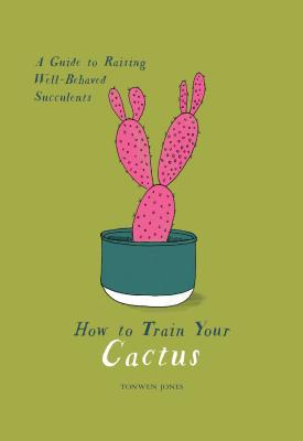 How to Train Your Cactus: A Guide to Raising Well-Behaved Succulents - Tonwen Jones