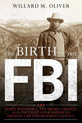 The Birth of the FBI: Teddy Roosevelt, the Secret Service, and the Fight Over America's Premier Law Enforcement Agency - Willard M. Oliver