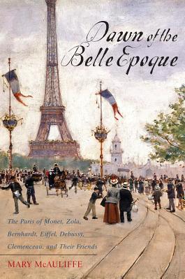 Dawn of the Belle Epoque: The Paris of Monet, Zola, Bernhardt, Eiffel, Debussy, Clemenceau, and Their Friends - Mary Mcauliffe