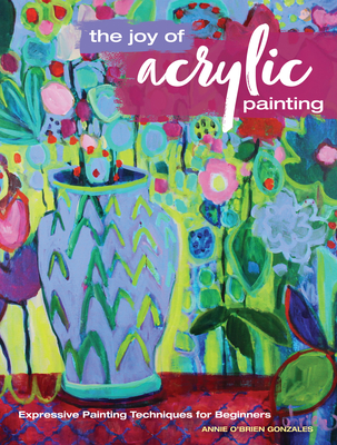The Joy of Acrylic Painting: Expressive Painting Techniques for Beginners - Annie Gonzales