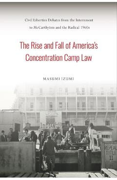 The Rise and Fall of America's Concentration Camp Law: Civil Liberties Debates from the Internment to McCarthyism and the Radical 1960s - Masumi Izumi
