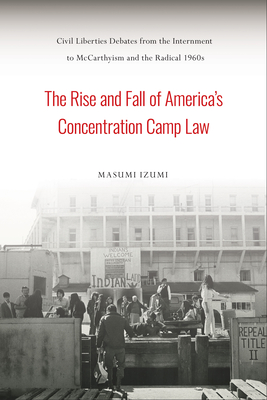 The Rise and Fall of America's Concentration Camp Law: Civil Liberties Debates from the Internment to McCarthyism and the Radical 1960s - Masumi Izumi