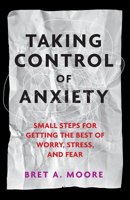 Taking Control of Anxiety: Small Steps for Getting the Best of Worry, Stress, and Fear - Bret A. Moore