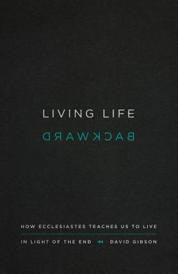 Living Life Backward: How Ecclesiastes Teaches Us to Live in Light of the End - David Gibson
