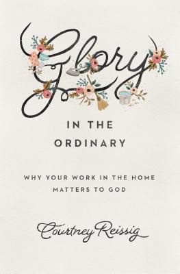 Glory in the Ordinary: Why Your Work in the Home Matters to God - Courtney Reissig