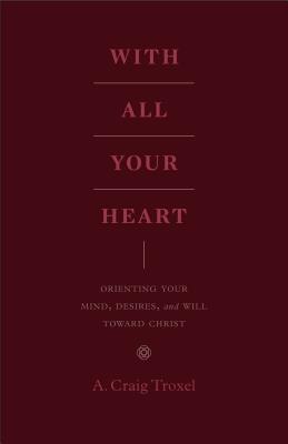 With All Your Heart: Orienting Your Mind, Desires, and Will Toward Christ - A. Craig Troxel