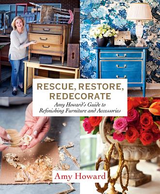 Rescue, Restore, Redecorate: Amy Howard's Guide to Refinishing Furniture and Accessories - Amy Howard