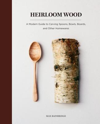 Heirloom Wood: A Modern Guide to Carving Spoons, Bowls, Boards, and Other Homewares - Max Bainbridge