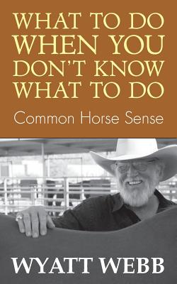What to Do When You Don't Know What to Do: Common Horse Sense - Wyatt Webb