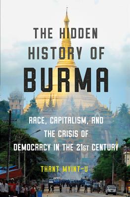 The Hidden History of Burma: Race, Capitalism, and the Crisis of Democracy in the 21st Century - Thant Myint-u