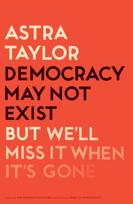 Democracy May Not Exist, But We'll Miss It When It's Gone - Astra Taylor