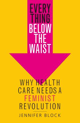 Everything Below the Waist: Why Health Care Needs a Feminist Revolution - Jennifer Block