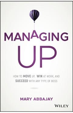 Managing Up: How to Move Up, Win at Work, and Succeed with Any Type of Boss - Mary Abbajay