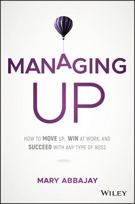 Managing Up: How to Move Up, Win at Work, and Succeed with Any Type of Boss - Mary Abbajay