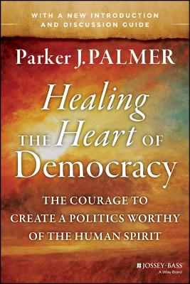 Healing the Heart of Democracy: The Courage to Create a Politics Worthy of the Human Spirit - Parker J. Palmer