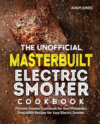 The Unofficial Masterbuilt Electric Smoker Cookbook: Ultimate Smoker Cookbook for Real Pitmasters, Irresistible Recipes for Your Electric Smoker - Adam Jones