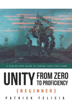 Unity from Zero to Proficiency (Beginner): A Step-By-Step Guide to Coding Your First Game - Patrick Felicia