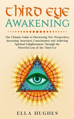 Third Eye Awakening: The Ultimate Guide to Discovering New Perspectives, Increasing Awareness, Consciousness and Achieving Spiritual Enligh - Ella Hughes