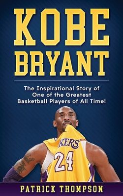 Kobe Bryant: The Inspirational Story of One of the Greatest Basketball Players of All Time! - Patrick Thompson