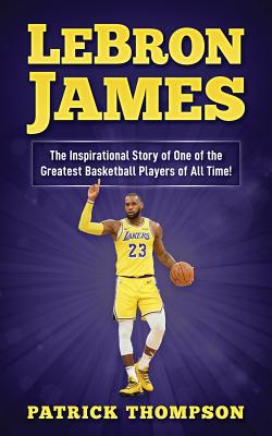 LeBron James: The Inspirational Story of One of the Greatest Basketball Players of All Time! - Patrick Thompson
