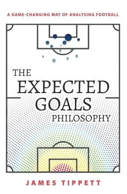 The Expected Goals Philosophy: A Game-Changing Way of Analysing Football - James Tippett