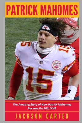 Patrick Mahomes: The Amazing Story of How Patrick Mahomes Became the MVP of the NFL - Jackson Carter