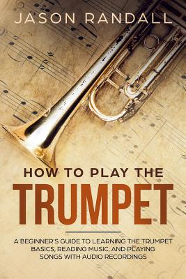 How to Play the Trumpet: A Beginner's Guide to Learning the Trumpet Basics, Reading Music, and Playing Songs with Audio Recordings - Jason Randall