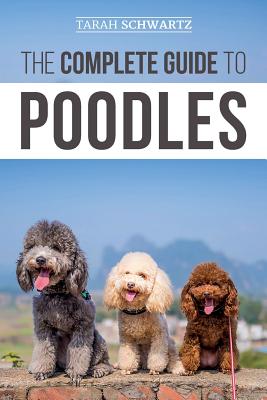 The Complete Guide to Poodles: Standard, Miniature, or Toy - Learn Everything You Need to Know to Successfully Raise Your Poodle From Puppy to Old Ag - Tarah Schwartz