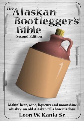 The Alaskan Bootlegger's Bible, Second Edition: Makin' Beer, Wine, Liqueurs and Moonshine Whiskey: An old Alaskan tells how it is done. - Leon W. Kania Sr