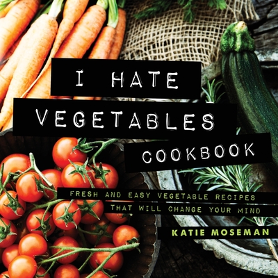 I Hate Vegetables Cookbook: Fresh and Easy Vegetable Recipes That Will Change Your Mind - Katie Moseman