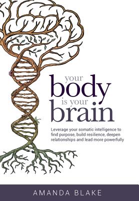 Your Body is Your Brain: Leverage Your Somatic Intelligence to Find Purpose, Build Resilience, Deepen Relationships and Lead More Powerfully - Amanda Blake