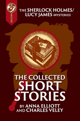 The Collected Sherlock Holmes and Lucy James Short Stories: The Sherlock Holmes and Lucy James Mysteries Book 16 - Anna Elliott