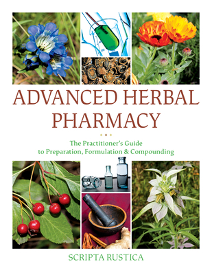Advanced Herbal Pharmacy: The Practitioner's Guide to Preparation, Formulation and Compounding - Scripta Rustica