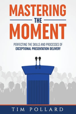 Mastering the Moment: Perfecting the Skills and Processes of Exceptional Presentation Delivery - Tim Pollard