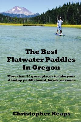 The Best Flatwater Paddles in Oregon: More Than 50 Great Places to Take Your Standup Paddleboard, Kayak, or Canoe - Christopher Heaps