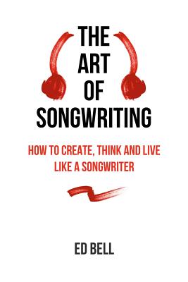 The Art of Songwriting: How to Create, Think and Live Like a Songwriter - Ed Bell