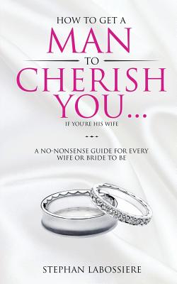 How To Get A Man To Cherish You...If You're His Wife: A no-nonsense guide for every wife or bride-to-be. - Stephan Labossiere