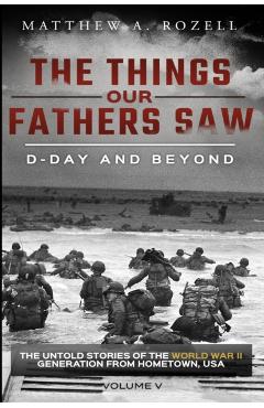 D-Day and Beyond: The Things Our Fathers Saw-The Untold Stories of the World War II Generation-Volume V - Matthew A. Rozell