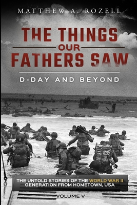 D-Day and Beyond: The Things Our Fathers Saw-The Untold Stories of the World War II Generation-Volume V - Matthew A. Rozell